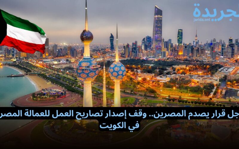 عاجل قرار يصدم المصرين.. وقف إصدار تصاريح العمل للعمالة المصرية في الكويت